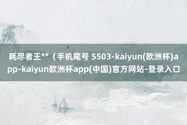 耗尽者王**（手机尾号 5503-kaiyun(欧洲杯)app-kaiyun欧洲杯app(中国)官方网站-登录入口