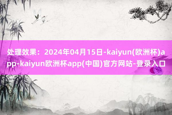 处理效果：2024年04月15日-kaiyun(欧洲杯)app-kaiyun欧洲杯app(中国)官方网站-登录入口