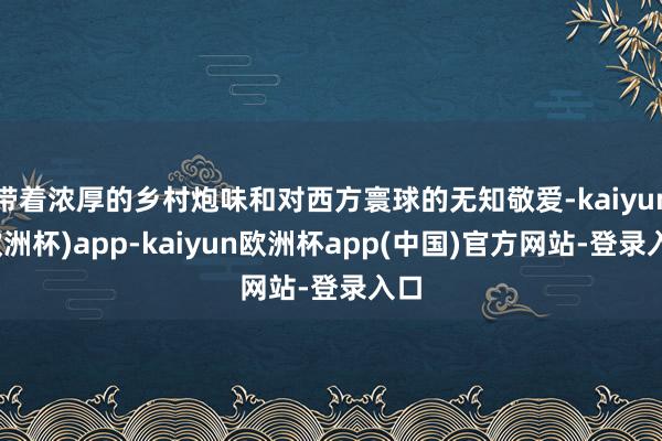 带着浓厚的乡村炮味和对西方寰球的无知敬爱-kaiyun(欧洲杯)app-kaiyun欧洲杯app(中国)官方网站-登录入口