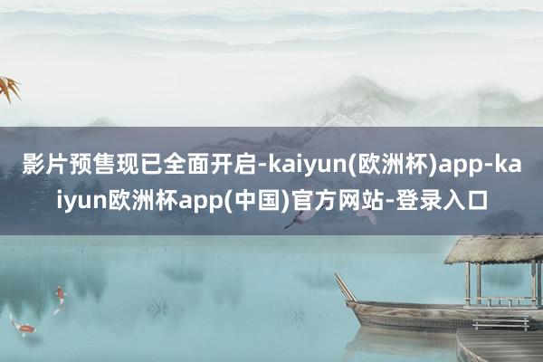 影片预售现已全面开启-kaiyun(欧洲杯)app-kaiyun欧洲杯app(中国)官方网站-登录入口