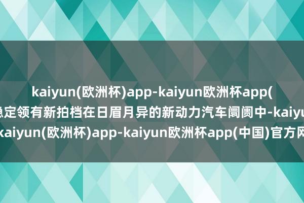 kaiyun(欧洲杯)app-kaiyun欧洲杯app(中国)官方网站-登录入口稳定领有新拍档在日眉月异的新动力汽车阛阓中-kaiyun(欧洲杯)app-kaiyun欧洲杯app(中国)官方网站-登录入口