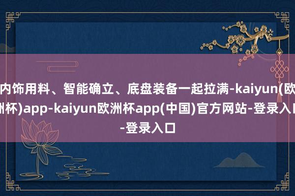 内饰用料、智能确立、底盘装备一起拉满-kaiyun(欧洲杯)app-kaiyun欧洲杯app(中国)官方网站-登录入口