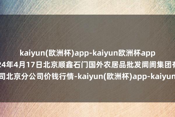 kaiyun(欧洲杯)app-kaiyun欧洲杯app(中国)官方网站-登录入口2024年4月17日北京顺鑫石门国外农居品批发阛阓集团有限公司北京分公司价钱行情-kaiyun(欧洲杯)app-kaiyun欧洲杯app(中国)官方网站-登录入口