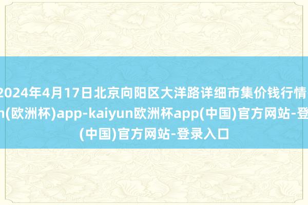 2024年4月17日北京向阳区大洋路详细市集价钱行情-kaiyun(欧洲杯)app-kaiyun欧洲杯app(中国)官方网站-登录入口