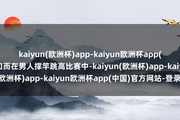 kaiyun(欧洲杯)app-kaiyun欧洲杯app(中国)官方网站-登录入口而在男人撑竿跳高比赛中-kaiyun(欧洲杯)app-kaiyun欧洲杯app(中国)官方网站-登录入口