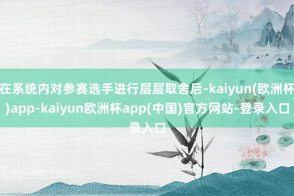 在系统内对参赛选手进行层层取舍后-kaiyun(欧洲杯)app-kaiyun欧洲杯app(中国)官方网站-登录入口