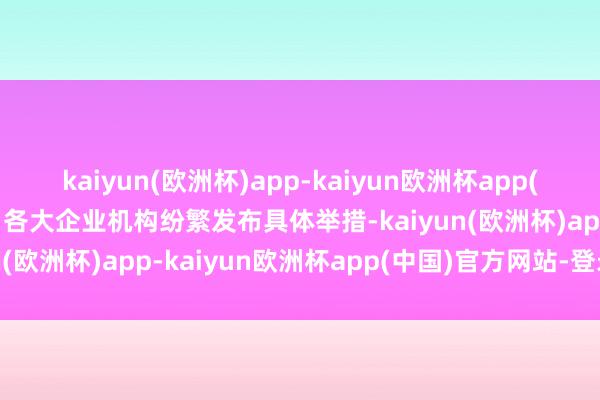 kaiyun(欧洲杯)app-kaiyun欧洲杯app(中国)官方网站-登录入口各大企业机构纷繁发布具体举措-kaiyun(欧洲杯)app-kaiyun欧洲杯app(中国)官方网站-登录入口