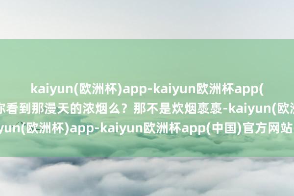 kaiyun(欧洲杯)app-kaiyun欧洲杯app(中国)官方网站-登录入口你看到那漫天的浓烟么？那不是炊烟褭褭-kaiyun(欧洲杯)app-kaiyun欧洲杯app(中国)官方网站-登录入口