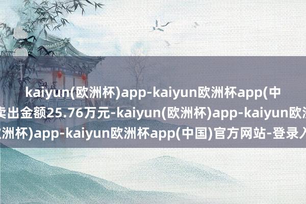 kaiyun(欧洲杯)app-kaiyun欧洲杯app(中国)官方网站-登录入口卖出金额25.76万元-kaiyun(欧洲杯)app-kaiyun欧洲杯app(中国)官方网站-登录入口