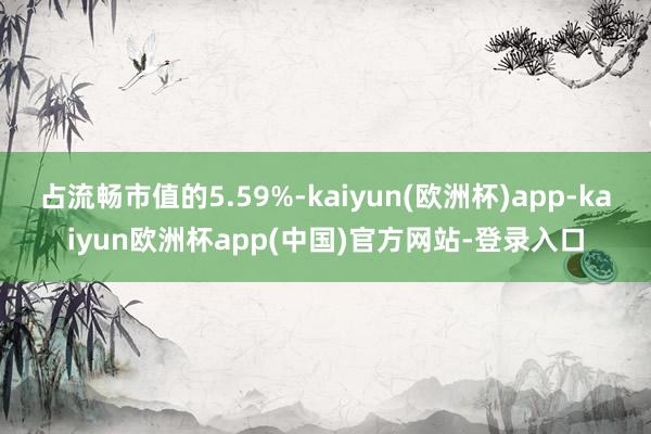 占流畅市值的5.59%-kaiyun(欧洲杯)app-kaiyun欧洲杯app(中国)官方网站-登录入口