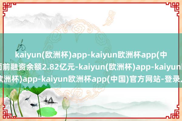 kaiyun(欧洲杯)app-kaiyun欧洲杯app(中国)官方网站-登录入口面前融资余额2.82亿元-kaiyun(欧洲杯)app-kaiyun欧洲杯app(中国)官方网站-登录入口