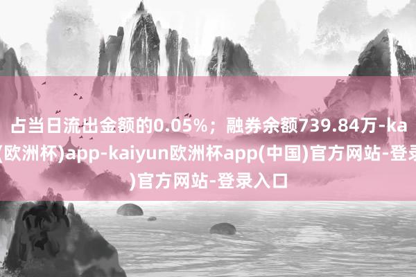 占当日流出金额的0.05%；融券余额739.84万-kaiyun(欧洲杯)app-kaiyun欧洲杯app(中国)官方网站-登录入口