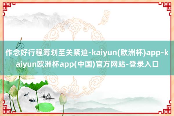 作念好行程筹划至关紧迫-kaiyun(欧洲杯)app-kaiyun欧洲杯app(中国)官方网站-登录入口