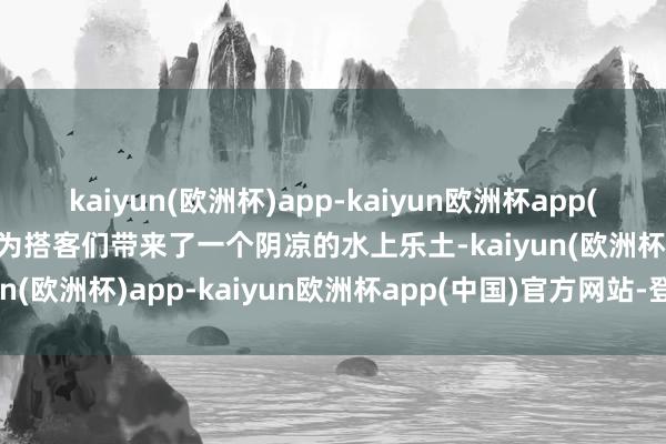 kaiyun(欧洲杯)app-kaiyun欧洲杯app(中国)官方网站-登录入口为搭客们带来了一个阴凉的水上乐土-kaiyun(欧洲杯)app-kaiyun欧洲杯app(中国)官方网站-登录入口