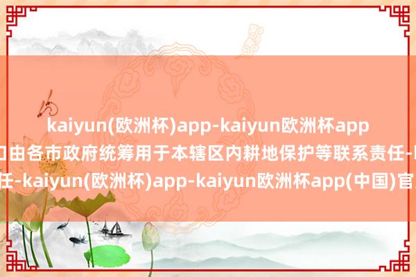 kaiyun(欧洲杯)app-kaiyun欧洲杯app(中国)官方网站-登录入口由各市政府统筹用于本辖区内耕地保护等联系责任-kaiyun(欧洲杯)app-kaiyun欧洲杯app(中国)官方网站-登录入口