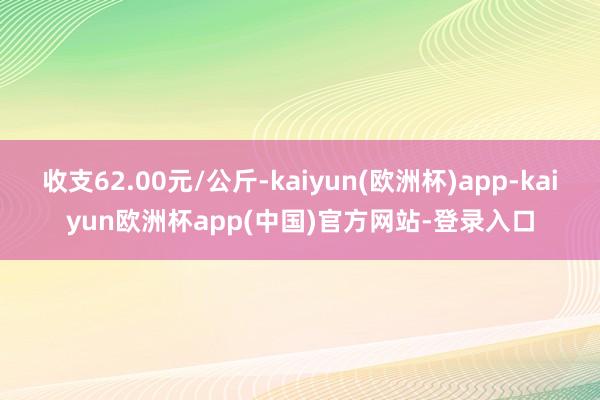 收支62.00元/公斤-kaiyun(欧洲杯)app-kaiyun欧洲杯app(中国)官方网站-登录入口