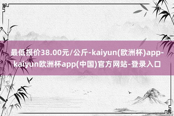 最低报价38.00元/公斤-kaiyun(欧洲杯)app-kaiyun欧洲杯app(中国)官方网站-登录入口