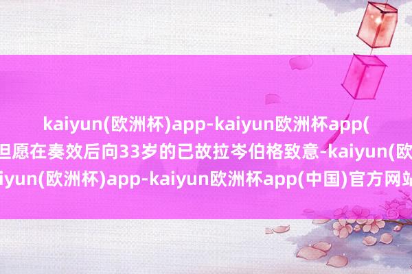 kaiyun(欧洲杯)app-kaiyun欧洲杯app(中国)官方网站-登录入口但愿在奏效后向33岁的已故拉岑伯格致意-kaiyun(欧洲杯)app-kaiyun欧洲杯app(中国)官方网站-登录入口