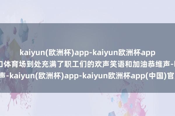 kaiyun(欧洲杯)app-kaiyun欧洲杯app(中国)官方网站-登录入口体育场到处充满了职工们的欢声笑语和加油恭维声-kaiyun(欧洲杯)app-kaiyun欧洲杯app(中国)官方网站-登录入口