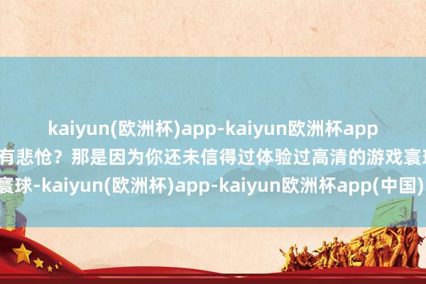 kaiyun(欧洲杯)app-kaiyun欧洲杯app(中国)官方网站-登录入口有悲怆？那是因为你还未信得过体验过高清的游戏寰球-kaiyun(欧洲杯)app-kaiyun欧洲杯app(中国)官方网站-登录入口