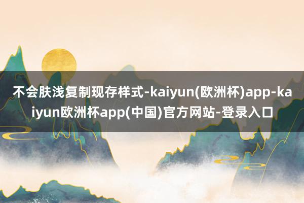 不会肤浅复制现存样式-kaiyun(欧洲杯)app-kaiyun欧洲杯app(中国)官方网站-登录入口