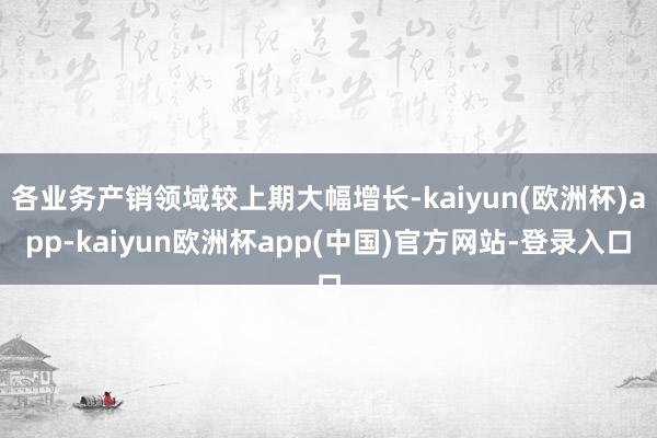 各业务产销领域较上期大幅增长-kaiyun(欧洲杯)app-kaiyun欧洲杯app(中国)官方网站-登录入口