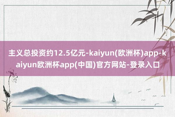 主义总投资约12.5亿元-kaiyun(欧洲杯)app-kaiyun欧洲杯app(中国)官方网站-登录入口