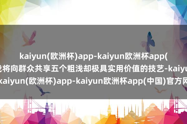 kaiyun(欧洲杯)app-kaiyun欧洲杯app(中国)官方网站-登录入口我将向群众共享五个粗浅却极具实用价值的技艺-kaiyun(欧洲杯)app-kaiyun欧洲杯app(中国)官方网站-登录入口