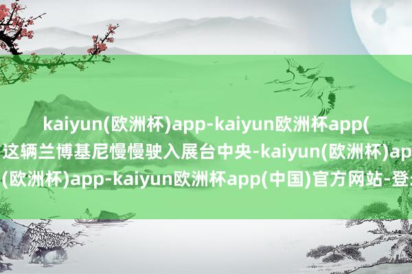 kaiyun(欧洲杯)app-kaiyun欧洲杯app(中国)官方网站-登录入口这辆兰博基尼慢慢驶入展台中央-kaiyun(欧洲杯)app-kaiyun欧洲杯app(中国)官方网站-登录入口