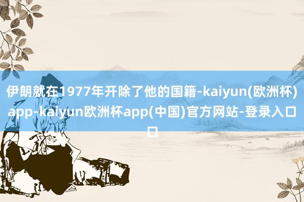 伊朗就在1977年开除了他的国籍-kaiyun(欧洲杯)app-kaiyun欧洲杯app(中国)官方网站-登录入口