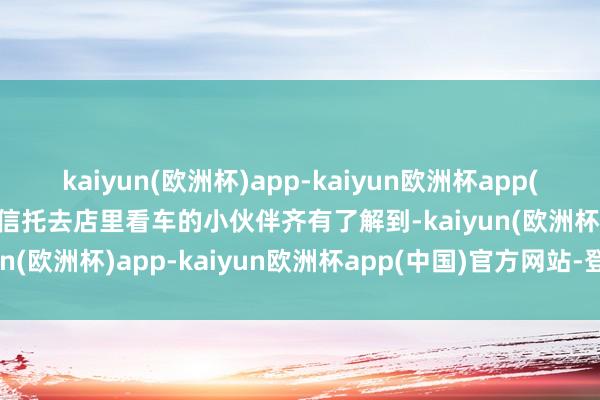 kaiyun(欧洲杯)app-kaiyun欧洲杯app(中国)官方网站-登录入口信托去店里看车的小伙伴齐有了解到-kaiyun(欧洲杯)app-kaiyun欧洲杯app(中国)官方网站-登录入口