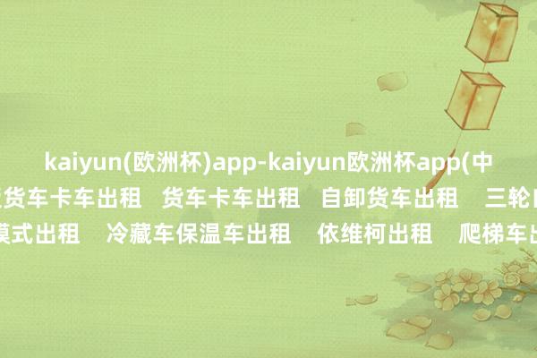 kaiyun(欧洲杯)app-kaiyun欧洲杯app(中国)官方网站-登录入口尾板货车卡车出租   货车卡车出租   自卸货车出租    三轮自卸车出租    翻斗车怪模式出租    冷藏车保温车出租    依维柯出租    爬梯车出租  谈路转圜车出租    商务车小客车出租    吊车出租    铲车装载机出租   叉车出租   货车卡车面包车出租   工程车出租    顺风车出租   厢式