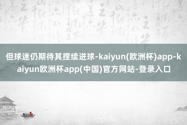 但球迷仍期待其捏续进球-kaiyun(欧洲杯)app-kaiyun欧洲杯app(中国)官方网站-登录入口