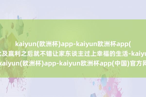 kaiyun(欧洲杯)app-kaiyun欧洲杯app(中国)官方网站-登录入口比及赢利之后就不错让家东谈主过上幸福的生活-kaiyun(欧洲杯)app-kaiyun欧洲杯app(中国)官方网站-登录入口