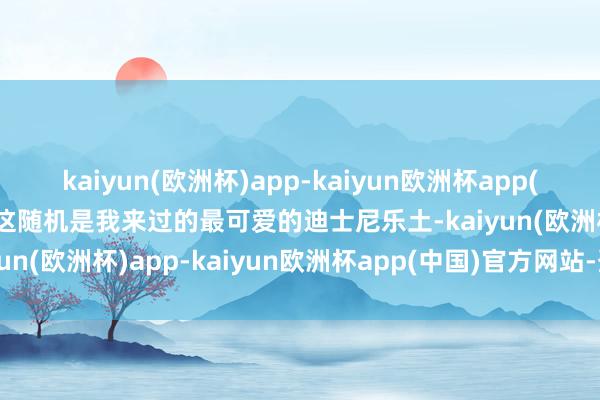 kaiyun(欧洲杯)app-kaiyun欧洲杯app(中国)官方网站-登录入口这随机是我来过的最可爱的迪士尼乐土-kaiyun(欧洲杯)app-kaiyun欧洲杯app(中国)官方网站-登录入口