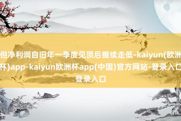 但净利润自旧年一季度见顶后握续走低-kaiyun(欧洲杯)app-kaiyun欧洲杯app(中国)官方网站-登录入口