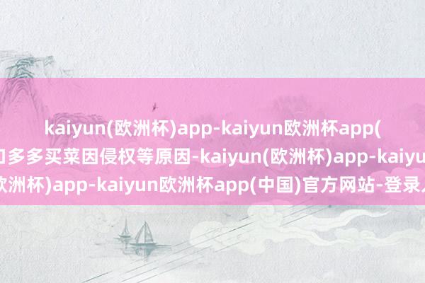 kaiyun(欧洲杯)app-kaiyun欧洲杯app(中国)官方网站-登录入口多多买菜因侵权等原因-kaiyun(欧洲杯)app-kaiyun欧洲杯app(中国)官方网站-登录入口