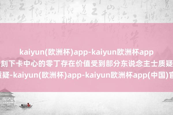 kaiyun(欧洲杯)app-kaiyun欧洲杯app(中国)官方网站-登录入口刻下卡中心的零丁存在价值受到部分东说念主士质疑-kaiyun(欧洲杯)app-kaiyun欧洲杯app(中国)官方网站-登录入口