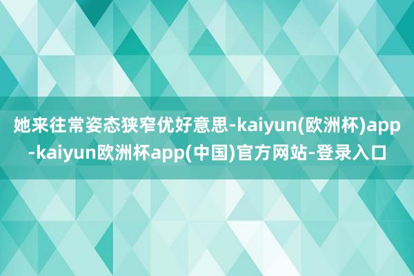 她来往常姿态狭窄优好意思-kaiyun(欧洲杯)app-kaiyun欧洲杯app(中国)官方网站-登录入口