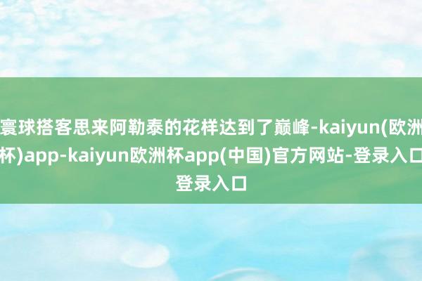 寰球搭客思来阿勒泰的花样达到了巅峰-kaiyun(欧洲杯)app-kaiyun欧洲杯app(中国)官方网站-登录入口