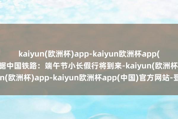 kaiyun(欧洲杯)app-kaiyun欧洲杯app(中国)官方网站-登录入口据中国铁路：端午节小长假行将到来-kaiyun(欧洲杯)app-kaiyun欧洲杯app(中国)官方网站-登录入口