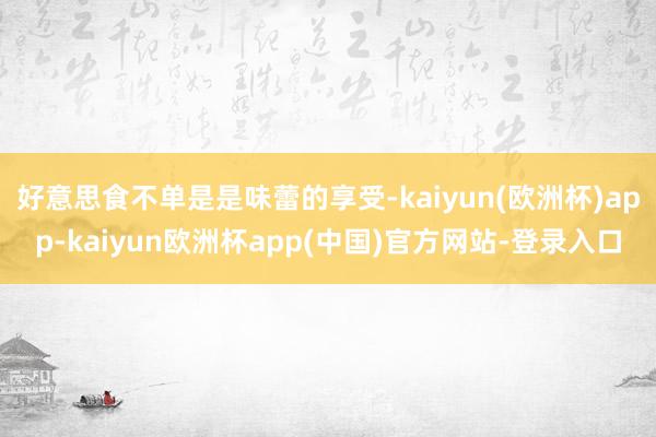 好意思食不单是是味蕾的享受-kaiyun(欧洲杯)app-kaiyun欧洲杯app(中国)官方网站-登录入口