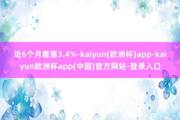 近6个月着落3.4%-kaiyun(欧洲杯)app-kaiyun欧洲杯app(中国)官方网站-登录入口