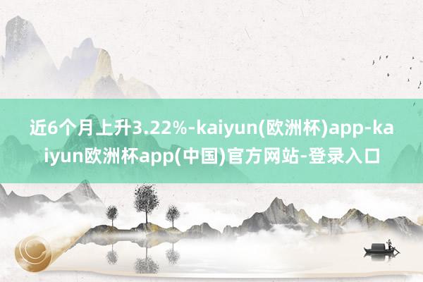 近6个月上升3.22%-kaiyun(欧洲杯)app-kaiyun欧洲杯app(中国)官方网站-登录入口