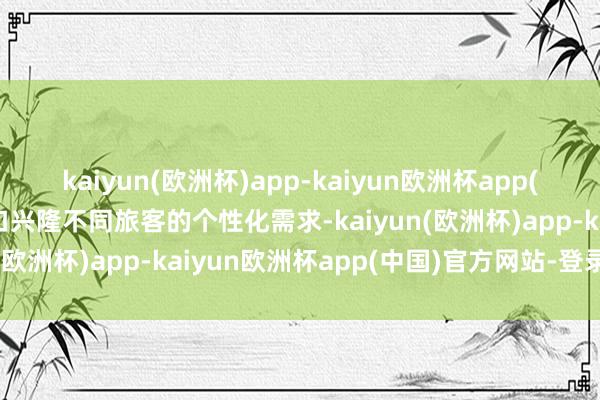 kaiyun(欧洲杯)app-kaiyun欧洲杯app(中国)官方网站-登录入口兴隆不同旅客的个性化需求-kaiyun(欧洲杯)app-kaiyun欧洲杯app(中国)官方网站-登录入口