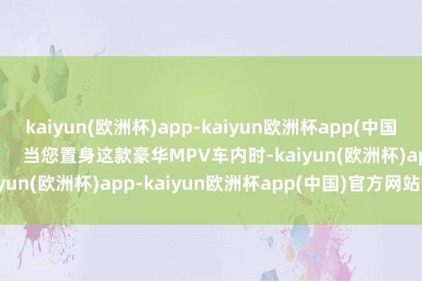 kaiyun(欧洲杯)app-kaiyun欧洲杯app(中国)官方网站-登录入口        当您置身这款豪华MPV车内时-kaiyun(欧洲杯)app-kaiyun欧洲杯app(中国)官方网站-登录入口