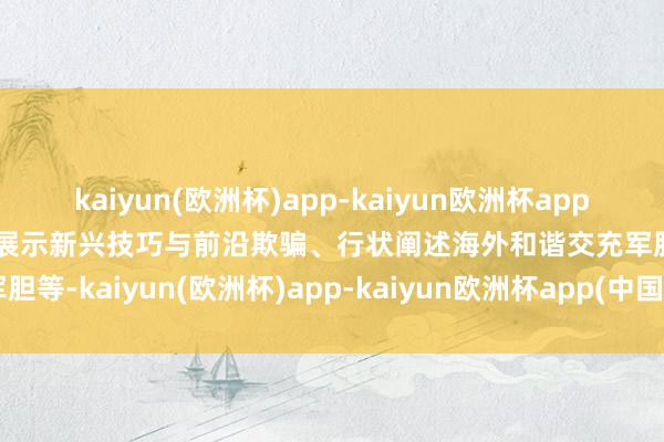 kaiyun(欧洲杯)app-kaiyun欧洲杯app(中国)官方网站-登录入口展示新兴技巧与前沿欺骗、行状阐述海外和谐交充军胆等-kaiyun(欧洲杯)app-kaiyun欧洲杯app(中国)官方网站-登录入口