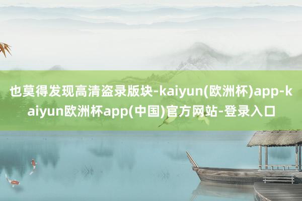 也莫得发现高清盗录版块-kaiyun(欧洲杯)app-kaiyun欧洲杯app(中国)官方网站-登录入口