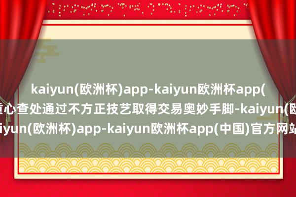 kaiyun(欧洲杯)app-kaiyun欧洲杯app(中国)官方网站-登录入口重心查处通过不方正技艺取得交易奥妙手脚-kaiyun(欧洲杯)app-kaiyun欧洲杯app(中国)官方网站-登录入口