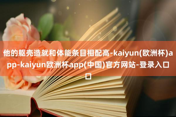 他的躯壳造就和体能条目相配高-kaiyun(欧洲杯)app-kaiyun欧洲杯app(中国)官方网站-登录入口